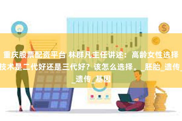 重庆股票配资平台 林群凡主任讲述：高龄女性选择试管技术是二代好还是三代好？该怎么选择。_胚胎_遗传_基因