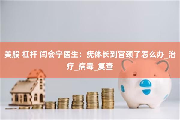 美股 杠杆 闫会宁医生：疣体长到宫颈了怎么办_治疗_病毒_复查