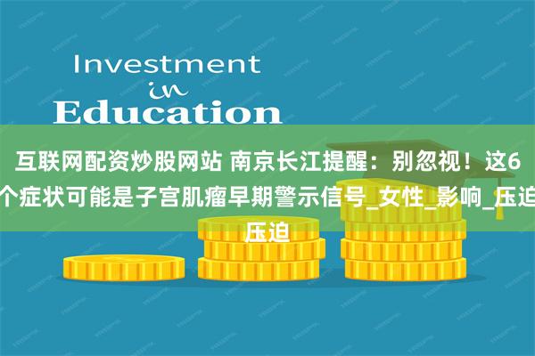 互联网配资炒股网站 南京长江提醒：别忽视！这6个症状可能是子宫肌瘤早期警示信号_女性_影响_压迫