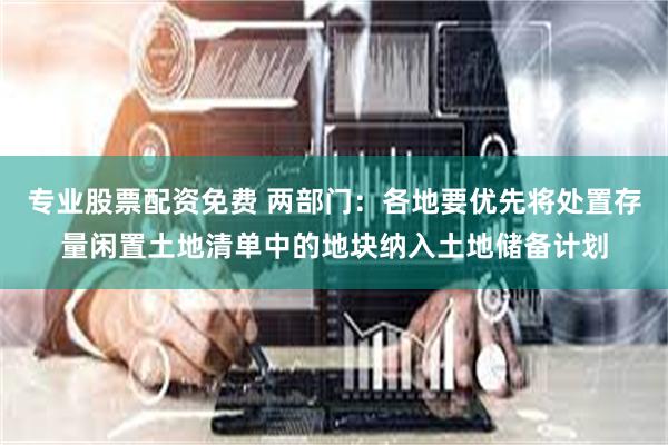 专业股票配资免费 两部门：各地要优先将处置存量闲置土地清单中的地块纳入土地储备计划