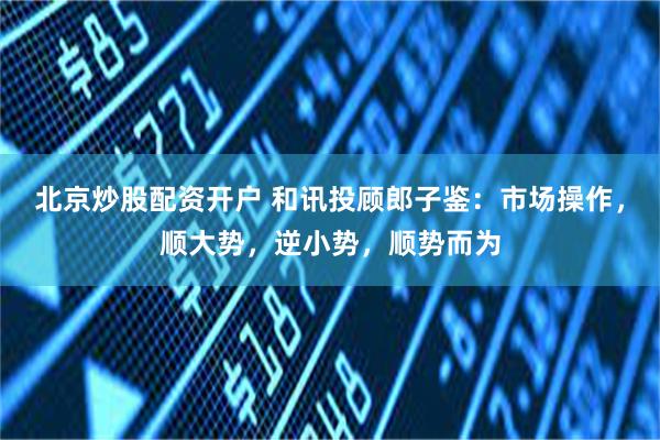 北京炒股配资开户 和讯投顾郎子鉴：市场操作，顺大势，逆小势，顺势而为