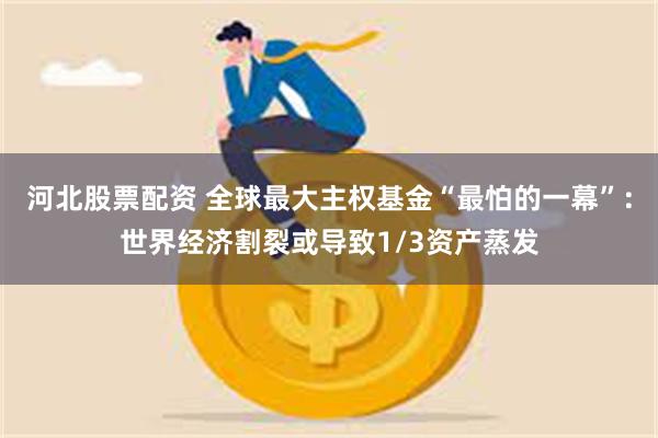 河北股票配资 全球最大主权基金“最怕的一幕”：世界经济割裂或导致1/3资产蒸发