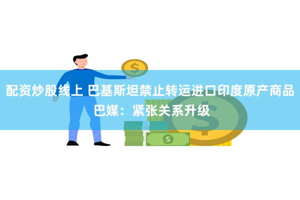 配资炒股线上 巴基斯坦禁止转运进口印度原产商品 巴媒：紧张关系升级