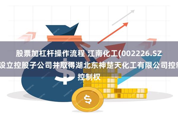 股票加杠杆操作流程 江南化工(002226.SZ)拟设立控股子公司并取得湖北东神楚天化工有限公司控制权