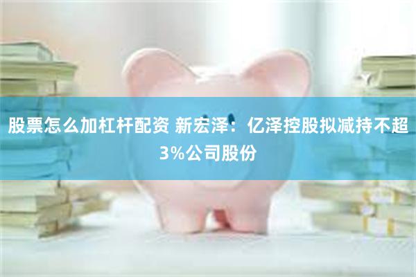 股票怎么加杠杆配资 新宏泽：亿泽控股拟减持不超3%公司股份