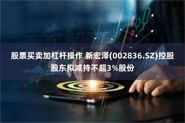 股票买卖加杠杆操作 新宏泽(002836.SZ)控股股东拟减持不超3%股份