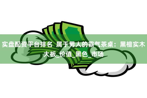 实盘配资平台排名  属于男人的霸气茶桌：黑檀实木大板_价值_黑色_市场