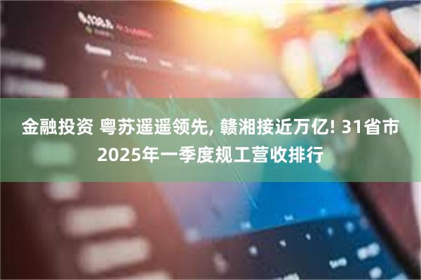 金融投资 粤苏遥遥领先, 赣湘接近万亿! 31省市2025年一季度规工营收排行