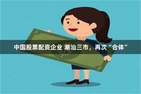 中国股票配资企业 潮汕三市，再次“合体”
