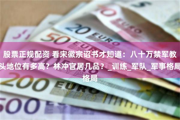 股票正规配资 看宋徽宗诏书才知道：八十万禁军教头地位有多高？林冲官居几品？_训练_军队_军事格局