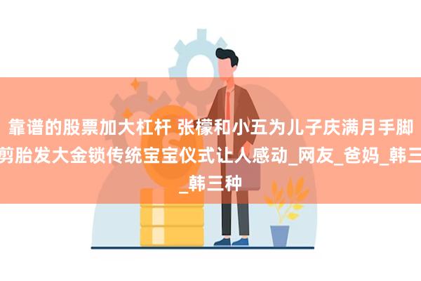 靠谱的股票加大杠杆 张檬和小五为儿子庆满月手脚印剪胎发大金锁传统宝宝仪式让人感动_网友_爸妈_韩三种