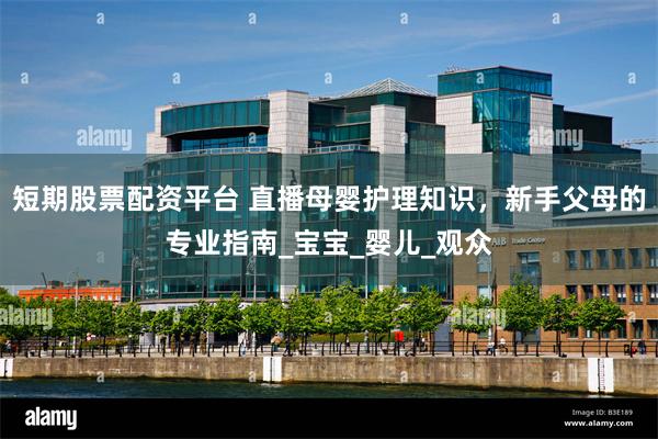 短期股票配资平台 直播母婴护理知识，新手父母的专业指南_宝宝_婴儿_观众
