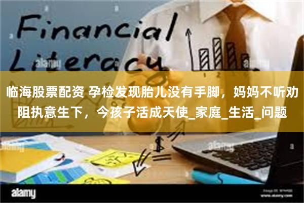 临海股票配资 孕检发现胎儿没有手脚，妈妈不听劝阻执意生下，今孩子活成天使_家庭_生活_问题