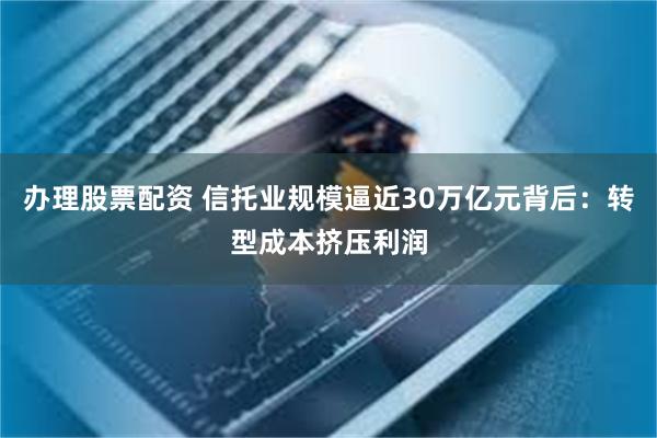 办理股票配资 信托业规模逼近30万亿元背后：转型成本挤压利润