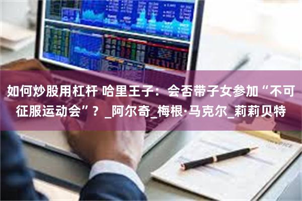 如何炒股用杠杆 哈里王子：会否带子女参加“不可征服运动会”？_阿尔奇_梅根·马克尔_莉莉贝特