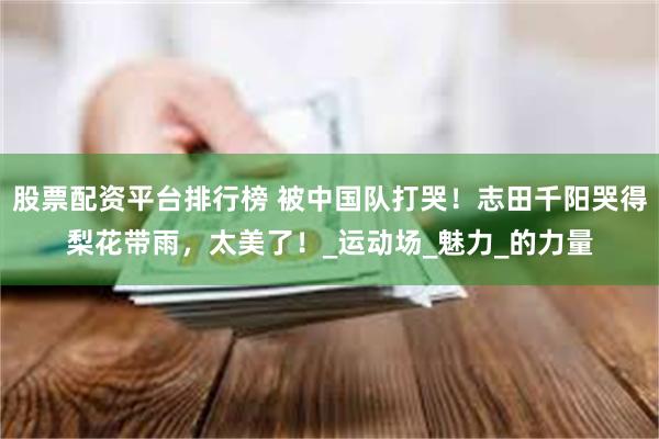 股票配资平台排行榜 被中国队打哭！志田千阳哭得梨花带雨，太美了！_运动场_魅力_的力量