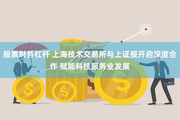 股票财务杠杆 上海技术交易所与上证报开启深度合作 赋能科技服务业发展