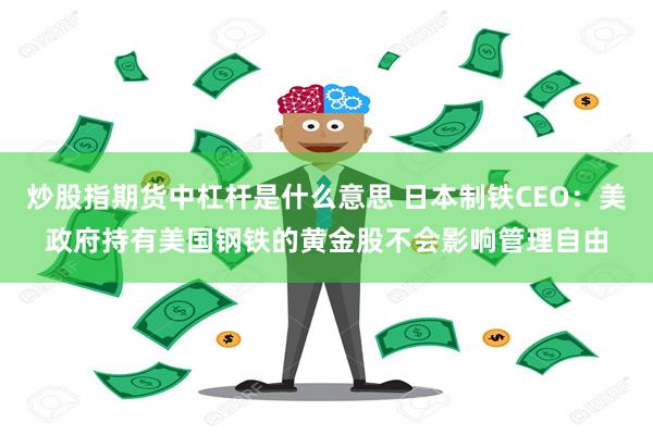 炒股指期货中杠杆是什么意思 日本制铁CEO：美政府持有美国钢铁的黄金股不会影响管理自由